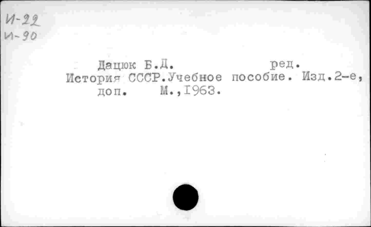 ﻿и- 90
Дацюк Б.Д.	ред.
История СССР.Учебное пособие. Изд.2-е доп. М.,1963.